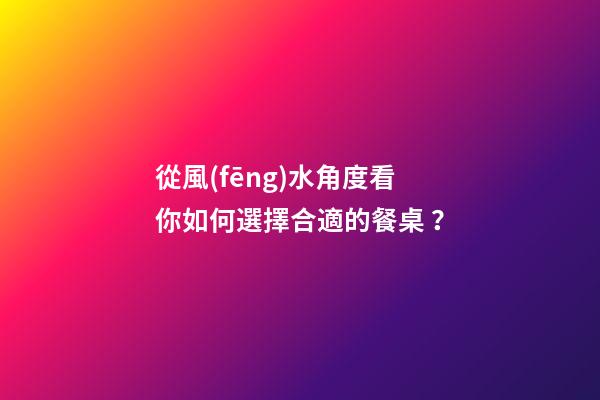 從風(fēng)水角度看你如何選擇合適的餐桌？